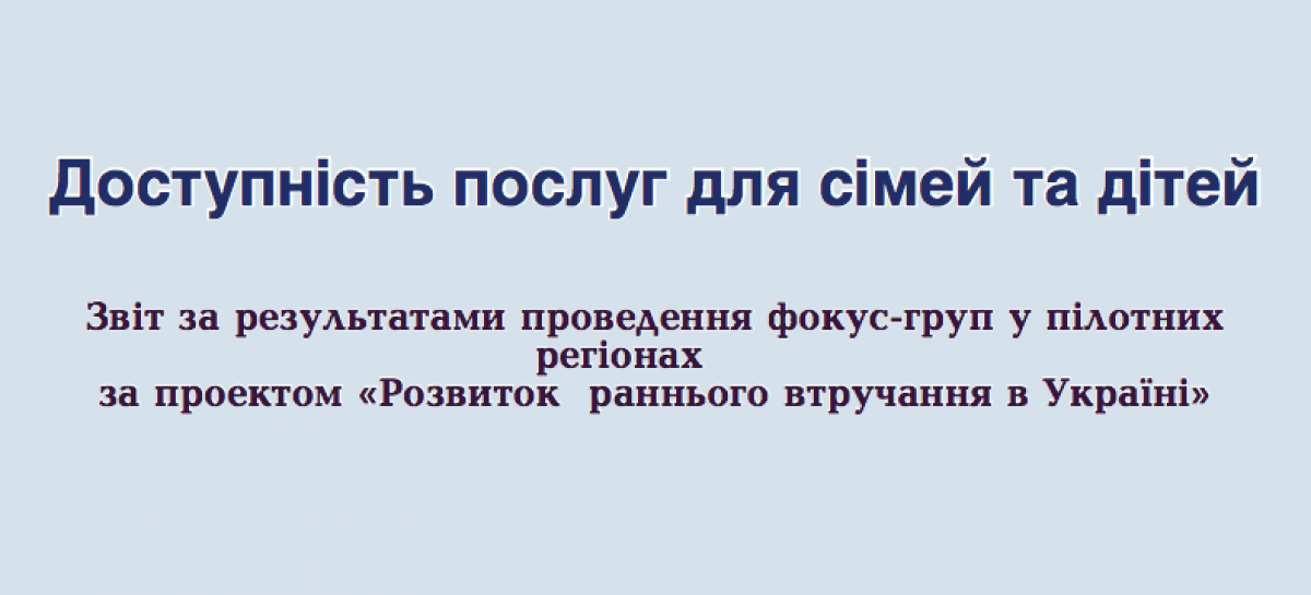 Доступність послуг для сімей та дітей. Звіт за результатами проведення фокус-груп у пілотних регіонах за проєктом «Розвиток раннього втручання в Україні»